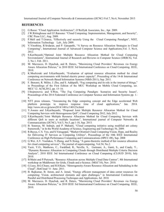 International Journal of Computer Networks & Communications (IJCNC) Vol.7, No.6, November 2015
50
REFERENCES
[1] G.Reese: “Cloud Application Architecture”, O’Reilly& Associates, Inc., Apr. 2009.
[2] J.W.Rittinghouse and J.F.Ransone: “Cloud Computing: Imprementation, Management, and Security”,
CRC Press LLC, Aug. 2009.
[3] P.Mell and T.Grance, “Effectively and securely Using the Cloud Computing Paradigm”, NIST,
Information Technology Lab., July 2009.
[4] V.Vinothina, R.Sridaran, and P. Ganapathi, “A Survey on Resource Allocation Strategies in Cloud
Computing”, International Journal of Advanced Computer Science and Applications,Vol. 3, No.6,
2012.
[5] S.Kuribayashi,“Optimal Joint Multiple Resource Allocation Method for Cloud Computing
Environments”, International Journal of Research and Reviews in Computer Science (IJRRCS), Vol.
2, No.1, Feb. 2011.
[6] M. Mazzucco, D. Dyachuk, and R. Deters, “Maximizing Cloud Providers’ Revenues via Energy
Aware Allocation Policies,” in 2010 IEEE 3rd International Conference on Cloud Computing. IEEE,
2010.
[7] K.Mochizuki and S.Kuribayashi, “Evaluation of optimal resource allocation method for cloud
computing environments with limited electric power capacity”, Proceeding of the 14-th International
Conference on Network-Based Information Systems (NBiS-2011), Sep. 2011.
[8] F. Bonomi, R. Milito, J. Zhu, and S. Addepalli, “Fog computing and its role in the internet of things,”
in Proceedings of the First Edition of the MCC Workshop on Mobile Cloud Computing, ser.
MCC’12. ACM,2012, pp. 13–16.
[9] I.Stojmenovic and S.Wen, "The Fog Computing Paradigm: Scenarios and Security Issues",
Proceedings of the 2014 Federated Conference on Computer Science and Information Systems pp. 1–
8.
[10] NTT press releases, “Announcing the Edge computing concept and the Edge accelerated Web
platform prototype to improve response time of cloud applications," Jan. 2014.
http://www.ntt.co.jp/news2014/1401e/140123a.html
[11] Y.Awano and S.Kuribayashi, “Proposed Joint Multiple Resource Allocation Method for Cloud
Computing Services with Heterogeneous QoS”, Cloud Computing 2012, July 2012.
[12] S.Kuribayashi,“Joint Multiple Resource Allocation Method for Cloud Computing Services with
different QoS to users at multiple locations”, International journal of Computer Networks &
Communications (IJCNC), Vol.5, No.5, pp.1-18, Sep. 2013.
[13] B. Soumya, M. Indrajit, and P. Mahanti, “Cloud computing initiative using modified ant colony
framework,” in In the World Academy of Science, Engineering and Technology 56, 2009.
[14] R.Buyya, C.S. Yeo, and S.Venugopal, “Market-Oriented Cloud Computing:Vision, Hype, and Reality
for Delivering IT Services as Computing Utilities”, Proceedings of the 10th IEEE International
Conference on High Performance Computing and Communications (HPCC-08), Sep. 2008
[15] G.Wei, A.V. Vasilakos, Y.Zheng, and N.Xiong, “A game-theoretic method of fair resource allocation
for cloud computing services”, The journal of supercomputing, Vol.54, No.2.
[16] Yazir, Y.O., Matthews, C., Farahbod, R., Neville, S., Guitouni, A., Ganti, S., and Coady, Y.,
“Dynamic Resource Allocation in Computing Clouds through Distributed Multiple Criteria Decision
Analysis”, 2010 IEEE 3rd Internatiuonal Conference on Cloud Computing (CLOUD 2010), July
2010.
[17] B.Malet and P.Pietzuch, “Resource Allocation across Multiple Cloud Data Centres”, 8th International
workshop on Middleware for Grids, Clouds and e-Science. (MGC'10), Nov. 2010.
[18] G.Leey, B.G.Chunz, and R.H.Katz, “Heterogeneity-Aware Resource Allocation and Scheduling in the
Cloud”, HotCloud '11 June. 2011.
[19] B. Rajkumar, B. Anton, and A. Jemal, “Energy efficient management of data center resources for
computing: Vision, architectural elements and open challenges,” in International Conference on
Parallel and Distributed Processing Techniques and Applications, Jul. 2010.
[20] M. Mazzucco, D. Dyachuk, and R. Deters, “Maximizing Cloud Providers’ Revenues via Energy
Aware Allocation Policies,” in 2010 IEEE 3rd International Conference on Cloud Computing. IEEE,
2010.
 