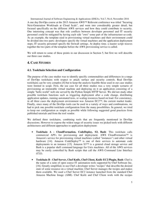 International Journal of Software Engineering & Applications (IJSEA), Vol.7, No.6, November 2016
5
A one day DevOps course at the 2015 Amazon AWS™ ReInvent conference was titled "Securing
Next-Generation Workloads at Cloud Scale", and went into considerably greater detail, but
focused specifically on the different AWS services and how they could contribute to security.
One interesting concept was that role conflicts between developer personnel and IT security
personnel could be mitigated by having each side "own" some part of the infrastructure-as-code.
As an example, the template used in provisioning virtual machines and their environment could
be divided into two parts: developers specify the virtual machines and the application deployment
steps; IT security personnel specify the firewall settings. At deploy time, a master script weaves
together the two parts of the template before the AWS provisioning service is called.
We will return to some of these points in our discussion in Section 5, but first we will describe
our three case studies.
4. CASE STUDIES
4.1. Toolchain Selection and Configuration
The purpose of the case studies was to identify specific commonalities and differences in a range
of DevOps toolchains with respect to attack surface and security controls. Real DevOps
toolchains can be very complex [4] but to keep the analysis feasible those used in our case studies
were limited in scope. First, the use case for all three studies was a very simple scenario of
provisioning an immutable virtual machine and deploying on it an application consisting of a
simple "hello world" web site served by the Python Simple HTTP Server. We did not study other
possible toolchain functions such as triggering deployment after a code change, distributing
application updates, running automated tests, or scaling resources based on load. For consistency,
in all three cases the deployment environment was Amazon EC2™, the current market leader.
Finally, since many of the DevOps tools can be used in a variety of ways and combinations, we
had to pick one possible toolchain configuration from the many possibilities. In general, we tried
to keep our configuration as simple as possible while following suggested good practices from
published tutorials and from the tool vendor.
We defined three toolchains, combining tools that are frequently mentioned in DevOps
discussions. However to expose the widest range of security issues we picked tools with different
architectures and different approaches to application deployment:
• Toolchain A - CloudFormation, CodeDeploy, S3, Bash: This toolchain calls
commercial API's for provisioning and deployment. AWS CloudFormation™ is
Amazon's service for provisioning virtual machines (called "instances") and other virtual
hardware [14]. Amazon CodeDeploy™ is one of their services to automate code
deployments to an instance [15]. Amazon S3™ is a general cloud storage service and
Bash is a popular shell command language for Unix machines. All of the AWS services
may be easily controlled by Bash scripts that call the AWS Command Line Interface
(CLI).
• Toolchain B - Chef Server, Chef Knife, Chef Client, Knife EC2 Plugin, Bash: Chef is
the name of a suite of open source IT automation tools supported by Chef Software Inc.
[16]. Greatly simplified, to use Chef a developer writes "recipes" that describe the desired
state of some resource on a virtual machine. Chef Server manages the recipes and makes
them available. We used a Chef Server EC2 instance launched from the standard Chef
Amazon Machine Image (AMI). Chef Knife and Chef Client work with the recipes
 