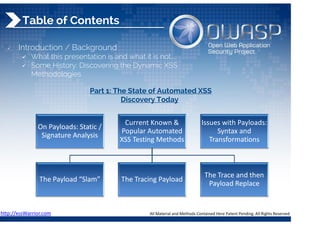 On Payloads: Static / 
Signature Analysis 
Current Known & 
Popular Automated 
XSS Testing Methods 
The Payload “Slam”  The Tracing Payload 
The Trace and then 
Payload Replace 
Issues with Payloads: 
Syntax and 
Transformations 
Table of Contents
 Introduction / Background
 What this presentation is and what it is not....
 Some History: Discovering the Dynamic XSS
Methodologies
Part 1: The State of Automated XSS
Discovery Today
http://xssWarrior.com 
 
All Material and Methods Contained Here Patent Pending. All Rights Reserved 
 