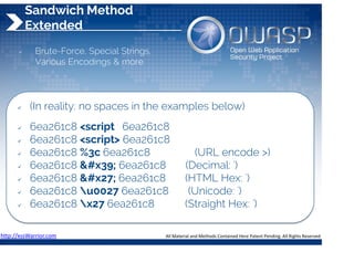 Sandwich Method
Extended
 Brute-Force, Special Strings,
Various Encodings & more
 (In reality: no spaces in the examples below)
 6ea261c8 <script 6ea261c8
 6ea261c8 <script> 6ea261c8
 6ea261c8 %3c 6ea261c8 (URL encode >)
 6ea261c8 &#x39; 6ea261c8 (Decimal: ')
 6ea261c8 &#x27; 6ea261c8 (HTML Hex: ')
 6ea261c8 u0027 6ea261c8 (Unicode: ')
 6ea261c8 x27 6ea261c8 (Straight Hex: ')
http://xssWarrior.com 
 
All Material and Methods Contained Here Patent Pending. All Rights Reserved 
 