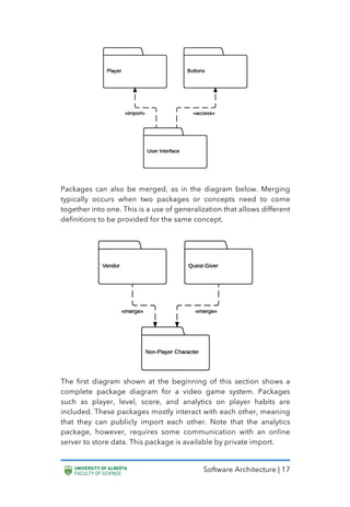 Software Architecture | 17
Packages can also be merged, as in the diagram below. Merging
typically occurs when two packages or concepts need to come
together into one. This is a use of generalization that allows different
definitions to be provided for the same concept.
The first diagram shown at the beginning of this section shows a
complete package diagram for a video game system. Packages
such as player, level, score, and analytics on player habits are
included. These packages mostly interact with each other, meaning
that they can publicly import each other. Note that the analytics
package, however, requires some communication with an online
server to store data. This package is available by private import.
 