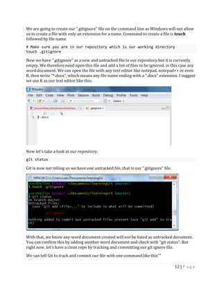 12 | P a g e
We are going to create our ".gitignore" file on the command line as Windows will not allow
us to create a file with only an extension for a name. Command to create a file is touch
followed by file name.
# Make sure you are in our repository which is our working directory
touch .gitignore
Now we have ".gitignore" as a new and untracked file in our repository but it is currently
empty. We therefore need open this file and add a list of files to be ignored, in this case any
word document. We can open the file with any text editor like notepad, notepad++ or even
R, then write "*.docx", which means any file name ending with a ".docx" extension. I suggest
we use R as our text editor like this:
Now let's take a look at our repository.
git status
Git is now not telling us we have one untracked file, that is our ".gitignore" file.
With that, we know any word document created will not be listed as untracked document.
You can confirm this by adding another word document and check with "git status". But
right now, let's have a clean repo by tracking and committing our git ignore file.
We can tell Git to track and commit our file with one command like this""
 