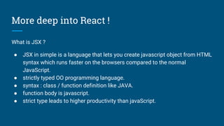 More deep into React !
What is JSX ?
● JSX in simple is a language that lets you create javascript object from HTML
syntax which runs faster on the browsers compared to the normal
JavaScript.
● strictly typed OO programming language.
● syntax : class / function definition like JAVA.
● function body is javascript.
● strict type leads to higher productivity than javaScript.
 