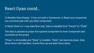 React Gyan contd...
2) Reliable Data Display : It has not built in framework. In React any component
can communicate with any other component.
In React there’s a 1-way data flow only. Data is handled from “Parent” to “Child”.
The data is passed as props from parent component to inner component and
accessed as this.props.
“Props” is immutable and “State” is mutable. “State” can become props. Data
flows down with handlers. Events flow up and data flows down.
 
