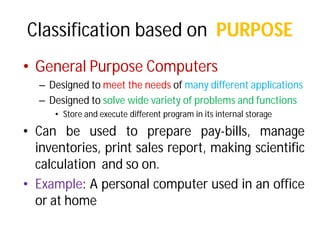 Classification based on
• General Purpose Computers
– Designed to meet the needs
– Designed to solve wide variety
• Store and execute different
• Can be used to prepare
inventories, print sales
calculation and so on.
• Example: A personal computer
or at home
Classification based on PURPOSE
Computers
needs of many different applications
variety of problems and functions
different program in its internal storage
prepare pay-bills, manage
sales report, making scientific
computer used in an office
 