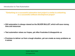 IBM Global Services – Testing Competency
© Copyright IBM Corporation 2005
Introduction to Test Automation
IBM Confidential3
 GUI automation is always viewed as the SILVER BULLET, which will save money,
time and resources
 Test automation raises our hopes, yet often frustrates & disappoints us
 Promises to deliver us from a tough situation, yet can create as many problems as
it solves
"Embarking on a successful automation test project is similar to embarking
on a successful software development project“
Author: Martin Ruddy
20 August 2015
 