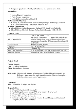  Competent "people person" with good written and oral communication skills.
Integrations:
 Active Directory Integration
 Web Services Integration
 Auto Ticket creation through Email ID
Professional Qualification:
 B. Tech(C.S.) from Shamhunath Institute of Engineering & Technology, Allahabad
(U.P Technical University, Luck now) in 2009 with 70%.
Academic Qualification:
 Class 12th from J.V.I.C. Pureypandey Raebareli(U.P. Board) in2003with 62%
 Class 10th from S.G.S.I.C. Rautapur Raebareli (U.P. Board) in 2001 with 68%
Technical Skills:
Service Management
User 7.x, AR Admin 7.x ,AR8.1
AR Import, Remedy User7.x, Developer Studio, ITSM ,
Incident Management, Problem Management, Change
Management, Service Level Management. Knowledge Of
CMDB,SRM
Area of Interest ARS,Oracle, SQL, PL/SQL
Languages SQL, PL/SQL,UNIX
Databases ORACLE 10g
Other Tools & Utilities PL/SQL developer ,Toad, SQL Loader, Putty, Edit Plus,
Operating Systems Windows 98, 2000, XP Professional, HP Unix
Projects Detail:-
Current Project:-
Title EFH/ONCOR Remedy
Client Energy Future Holdings
Description: This project is basically migration from 7.6.04 to 8.1remedy now there are
Different-2 requirement like email integration, Active Directory integration
And other enhancement type of requirements.
Team Size 3
Role: Application Developer and Support
Responsibilities:
 Done AD integration with Remedy 8.1
 Worked On performance tuning of AR server at app, web server level.
 Done email to ticket integration with remedy
 Created AIF based Service requests.
 Installed, configured and customized – Service Request Management. Creation of
Templates, AOTs, PDTs and SRDs.
 