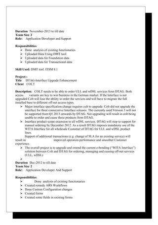 Duration November-2013 to till date
Team Size 2
Role: Application Developer and Support
Responsibilities:
 Done analysis of existing functionaries
 Uploaded Data Using DMT tool.
 Uploaded data for Foundation data
 Uploaded data for Transactional data
Skill Used: DMT tool. ITSM 8.1
Project:-
Title DTAG-Interface Upgrade Enhancement
Client COLT
Description: COLT needs to be able to order ULL and wDSL services from DTAG. Both
access variants are key to win business in the German market. If the Interface is not
upgraded Colt will lose the ability to order the services and will have to migrate the full
installed base to different off-net access types.
 Major interface specification change requires colt to upgrade. Colt did not upgrade the
interface for three consecutive Interface releases. The currently used Version 3 will not
be supported from Q1 2013 onwards by DTAG. Not upgrading will result in colt being
unable to order and cease these products from DTAG.
 Interface product scope extension to all wDSL services. DTAG will stop to support for
manual ordering by December 2012. As a result DTAG imposes mandatory use of the
WITA Interface for all wholesale Customer of DTAG for ULL and wDSL product
lines.
Support of additional transactions (e.g. change of SLA for an existing service) will
result in improved operation performance and smoother Customer
experience.
 The overall project is to upgrade and extend the current e-bonding (“WITA Interface”)
solution between Colt and DTAG for ordering, managing and ceasing off-net services
(ULL, wDSL)

Duration Dec-2012 to till date
Team Size 2
Role: Application Developer And Support
Responsibilities:
 Done analysis of existing functionaries
 Created remedy ARS Workflows
 Done Custom Configuration changes
 Created forms
 Created some fields in existing forms
 