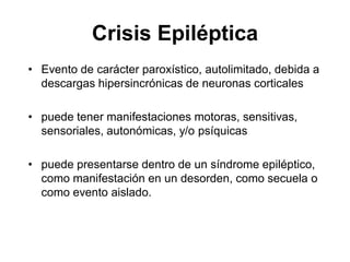 Crisis Epiléptica
• Evento de carácter paroxístico, autolimitado, debida a
descargas hipersincrónicas de neuronas corticales
• puede tener manifestaciones motoras, sensitivas,
sensoriales, autonómicas, y/o psíquicas
• puede presentarse dentro de un síndrome epiléptico,
como manifestación en un desorden, como secuela o
como evento aislado.
 