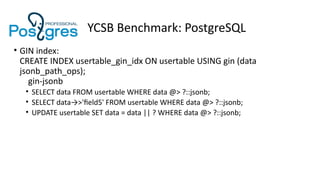 YCSB Benchmark: PostgreSQL
• GIN index:
CREATE INDEX usertable_gin_idx ON usertable USING gin (data
jsonb_path_ops);
gin-jsonb
• SELECT data FROM usertable WHERE data @> ?::jsonb;
• SELECT data→>'field5' FROM usertable WHERE data @> ?::jsonb;
• UPDATE usertable SET data = data || ? WHERE data @> ?::jsonb;
 