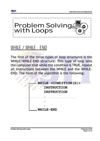 Data Structures and Algorithms




    Problem Solving
    with Loops

WHILE / WHILE - END
The first of the three types of loop structures is the
WHILE/WHILE-END structure. This type of loop tells
the computer that while the condition is TRUE, repeat
all instructions between the WHILE and the WHILE-
END. The form of the algorithm is the following:

                             WHILE <CONDITION(S)>
                                INSTRUCTION
                                INSTRUCTION
                                .
                                .
                                .
                             WHILE-END




Problem Solving with Loops                                *Property of STI
                                                             Page 3 of 18
 