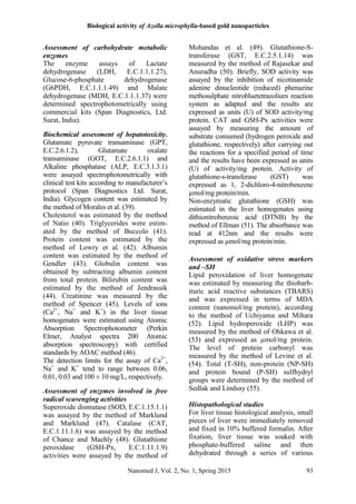Biological activity of Azolla microphylla-based gold nanoparticles
Nanomed J, Vol. 2, No. 1, Spring 2015 93
Assessment of carbohydrate metabolic
enzymes
The enzyme assays of Lactate
dehydrogenase (LDH, E.C.1.1.1.27),
Glucose-6-phosphate dehydrogenase
(G6PDH, E.C.1.1.1.49) and Malate
dehydrogenase (MDH, E.C.1.1.1.37) were
determined spectrophotometrically using
commercial kits (Span Diagnostics, Ltd.
Surat, India).
Biochemical assessment of hepatotoxicity.
Glutamate pyruvate transaminase (GPT,
E.C.2.6.1.2), Glutamate oxalate
transaminase (GOT, E.C.2.6.1.1) and
Alkaline phosphatase (ALP, E.C.3.1.3.1)
were assayed spectrophotometrically with
clinical test kits according to manufacturer’s
protocol (Span Diagnostics Ltd. Surat,
India). Glycogen content was estimated by
the method of Morales et al. (39).
Cholesterol was estimated by the method
of Natio (40). Triglycerides were estim-
ated by the method of Buccolo (41).
Protein content was estimated by the
method of Lowry et al. (42). Albumin
content was estimated by the method of
Gendler (43). Globulin content was
obtained by subtracting albumin content
from total protein. Bilirubin content was
estimated by the method of Jendrassik
(44). Creatinine was measured by the
method of Spencer (45). Levels of ions
(Ca2+
, Na+
and K+
) in the liver tissue
homogenates were estimated using Atomic
Absorption Spectrophotometer (Perkin
Elmer, Analyst spectra 200 Atomic
absorption spectroscopy) with certified
standards by AOAC method (46).
The detection limits for the assay of Ca2+
,
Na+
and K+
tend to range between 0.06,
0.01, 0.03 and 100 ± 10 mg/L, respectively.
Assessment of enzymes involved in free
radical scavenging activities
Superoxide dismutase (SOD, E.C.1.15.1.1)
was assayed by the method of Marklund
and Marklund (47). Catalase (CAT,
E.C.1.11.1.6) was assayed by the method
of Chance and Maehly (48). Glutathione
peroxidase (GSH-Px, E.C.1.11.1.9)
activities were assayed by the method of
Mohandas et al. (49). Glutathione-S-
transferase (GST, E.C.2.5.1.14) was
measured by the method of Rajasekar and
Anuradha (50). Briefly, SOD activity was
assayed by the inhibition of nicotinamide
adenine dinucleotide (reduced) phenazine
methosulphate nitrobluetetrazolium reaction
system as adapted and the results are
expressed as units (U) of SOD activity/mg
protein. CAT and GSH-Px activities were
assayed by measuring the amount of
substrate consumed (hydrogen peroxide and
glutathione, respectively) after carrying out
the reactions for a specified period of time
and the results have been expressed as units
(U) of activity/mg protein. Activity of
glutathione-s-transferase (GST) was
expressed as 1, 2-dichloro-4-nitrobenzene
µmol/mg protein/min.
Non-enzymatic glutathione (GSH) was
estimated in the liver homogenates using
dithionitrobenzoic acid (DTNB) by the
method of Ellman (51). The absorbance was
read at 412nm and the results were
expressed as µmol/mg protein/min.
Assessment of oxidative stress markers
and –SH
Lipid peroxidation of liver homogenate
was estimated by measuring the thiobarb-
ituric acid reactive substances (TBARS)
and was expressed in terms of MDA
content (nanomol/mg protein), according
to the method of Uchiyama and Mihara
(52). Lipid hydroperoxide (LHP) was
measured by the method of Ohkawa et al.
(53) and expressed as µmol/mg protein.
The level of protein carbonyl was
measured by the method of Levine et al.
(54). Total (T-SH), non-protein (NP-SH)
and protein bound (P-SH) sulfhydryl
groups were determined by the method of
Sedlak and Lindsay (55).
Histopathological studies
For liver tissue histological analysis, small
pieces of liver were immediately removed
and fixed in 10% buffered formalin. After
fixation, liver tissue was soaked with
phosphate-buffered saline and then
dehydrated through a series of various
 