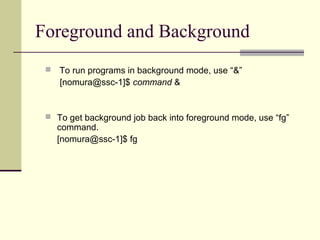 Foreground and Background
    To run programs in background mode, use “&”
     [nomura@ssc-1]$ command &


  To get background job back into foreground mode, use “fg”
     command.
     [nomura@ssc-1]$ fg
 