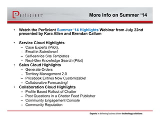 More Info on Summer ‘14
• Watch the Perficient Summer ‘14 Highlights Webinar from July 22nd
presented by Kara Allen and Brendan Callum
• Service Cloud Highlights
– Case Experts (Pilot),
– Email in Salesforce1
– Self-service Site Templates
– Next-Gen Knowledge Search (Pilot)
• Sales Cloud Highlights
– Generate Orders
– Territory Management 2.0
– Pricebook Entries Now Customizable!
– Collaborative Forecasting!
• Collaboration Cloud Highlights
– Profile Based Rollout of Chatter
– Post Questions in a Chatter Feed Publisher
– Community Engagement Console
– Community Reputation
 