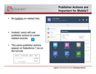 Publisher Actions are
Important for Mobile?
• No buttons on related lists
• Instead, users will use
publisher actions to create
related records
• The same publisher actions
appear on Salesforce 1 as on
the full site
 