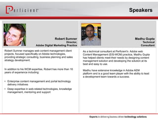Speakers 
Madhu Gupta 
Technical 
Consultant 
As a technical consultant at Perficient’s Adobe web 
Content Management (EIS-WCM) practice, Madhu Gupta 
has helped clients meet their needs by designing content 
management solution and developing the solution at its 
best and easy to use. 
Madhu have extensive knowledge in Adobe AEM 
platform and is a good team player with the ability to lead 
a development team towards a success. 
Robert Sumner 
Director, 
Adobe Digital Marketing Practice 
Robert Sumner manages web content management client 
projects, focused specifically on Adobe technologies, 
providing strategic consulting, business planning and sales 
strategy development. 
In addition to his WCM expertise, Robert has more than 16 
years of experience including: 
• Enterprise content management and portal technology 
delivery initiatives 
• Deep expertise in web-related technologies, knowledge 
management, mentoring and support 
 