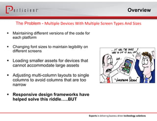 Overview 
The Problem - Multiple Devices With Multiple Screen Types And Sizes 
 Maintaining different versions of the code for 
each platform 
 Changing font sizes to maintain legibility on 
different screens 
 Loading smaller assets for devices that 
cannot accommodate large assets 
 Adjusting multi-column layouts to single 
columns to avoid columns that are too 
narrow 
 Responsive design frameworks have 
helped solve this riddle…..BUT 
 
