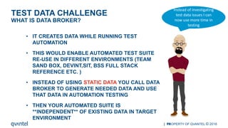 | PROPERTY OF QVANTEL © 201819
WHAT IS DATA BROKER?
TEST DATA CHALLENGE
• IT CREATES DATA WHILE RUNNING TEST
AUTOMATION
• THIS WOULD ENABLE AUTOMATED TEST SUITE
RE-USE IN DIFFERENT ENVIRONMENTS (TEAM
SAND BOX, DEVINT,SIT, BSS FULL STACK
REFERENCE ETC. )
• INSTEAD OF USING STATIC DATA YOU CALL DATA
BROKER TO GENERATE NEEDED DATA AND USE
THAT DATA IN AUTOMATION TESTING
• THEN YOUR AUTOMATED SUITE IS
**INDEPENDENT** OF EXISTING DATA IN TARGET
ENVIRONMENT
Instead of investigating
test data issues I can
now use more time in
testing
 