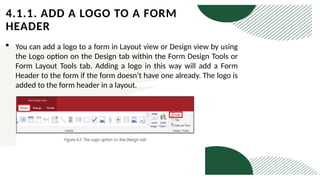 4.1.1. ADD A LOGO TO A FORM
HEADER
 You can add a logo to a form in Layout view or Design view by using
the Logo option on the Design tab within the Form Design Tools or
Form Layout Tools tab. Adding a logo in this way will add a Form
Header to the form if the form doesn’t have one already. The logo is
added to the form header in a layout.
 