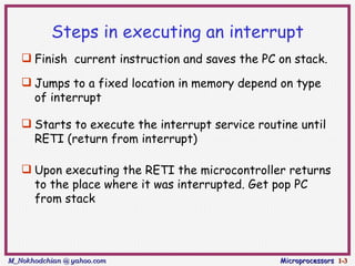 Steps in executing an interrupt
    Finish current instruction and saves the PC on stack.

    Jumps to a fixed location in memory depend on type
     of interrupt

    Starts to execute the interrupt service routine until
     RETI (return from interrupt)

    Upon executing the RETI the microcontroller returns
     to the place where it was interrupted. Get pop PC
     from stack




M_Nokhodchian @ yahoo.com                        Microprocessors 1-3
 