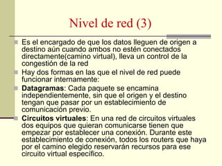 Nivel de red (3)
 Es el encargado de que los datos lleguen de origen a
destino aún cuando ambos no estén conectados
directamente(camino virtual), lleva un control de la
congestión de la red
 Hay dos formas en las que el nivel de red puede
funcionar internamente:
 Datagramas: Cada paquete se encamina
independientemente, sin que el origen y el destino
tengan que pasar por un establecimiento de
comunicación previo.
 Circuitos virtuales: En una red de circuitos virtuales
dos equipos que quieran comunicarse tienen que
empezar por establecer una conexión. Durante este
establecimiento de conexión, todos los routers que haya
por el camino elegido reservarán recursos para ese
circuito virtual específico.
 
