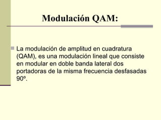 Modulación QAM:


 La modulación de amplitud en cuadratura
  (QAM), es una modulación lineal que consiste
  en modular en doble banda lateral dos
  portadoras de la misma frecuencia desfasadas
  90º.
 