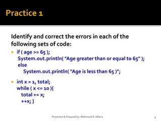 Identify and correct the errors in each of the
following sets of code:
 if ( age >= 65 );
System.out.println( "Age greater than or equal to 65" );
else
System.out.println( "Age is less than 65 )";
 int x = 1, total;
while ( x <= 10 ){
total += x;
++x; }
3Presented & Prepared by: Mahmoud R. Alfarra
Practice 1
 