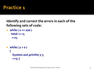 Identify and correct the errors in each of the
following sets of code:
 while ( x <= 100 )
total += x;
++x;
 while ( y > 0 )
{
System.out.println( y );
++y; }
4Presented & Prepared by: Mahmoud R. Alfarra
Practice 1
 