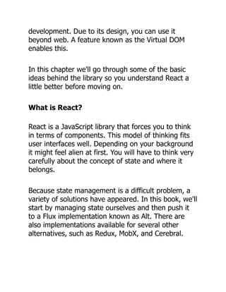 development. Due to its design, you can use it
beyond web. A feature known as the Virtual DOM
enables this.
In this chapter we'll go through some of the basic
ideas behind the library so you understand React a
little better before moving on.
What is React?
React is a JavaScript library that forces you to think
in terms of components. This model of thinking fits
user interfaces well. Depending on your background
it might feel alien at first. You will have to think very
carefully about the concept of state and where it
belongs.
Because state management is a difficult problem, a
variety of solutions have appeared. In this book, we'll
start by managing state ourselves and then push it
to a Flux implementation known as Alt. There are
also implementations available for several other
alternatives, such as Redux, MobX, and Cerebral.
 