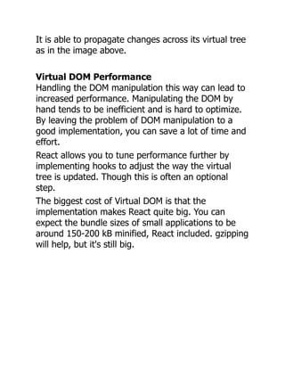 It is able to propagate changes across its virtual tree
as in the image above.
Virtual DOM Performance
Handling the DOM manipulation this way can lead to
increased performance. Manipulating the DOM by
hand tends to be inefficient and is hard to optimize.
By leaving the problem of DOM manipulation to a
good implementation, you can save a lot of time and
effort.
React allows you to tune performance further by
implementing hooks to adjust the way the virtual
tree is updated. Though this is often an optional
step.
The biggest cost of Virtual DOM is that the
implementation makes React quite big. You can
expect the bundle sizes of small applications to be
around 150-200 kB minified, React included. gzipping
will help, but it's still big.
 