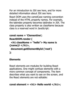 For an introduction to JSX see here, and for more
detailed information about JSX see here.
React DOM uses the camelCase naming convention
instead of the HTML property names. For example,
the tabindex property becomes tabIndex in JSX. The
class property is also written as className because
class is a reserved word in JavaScript:
const name = 'Clementine';
ReactDOM.render (
<h1 className = "hello"> My name is
{name}! </h1>,
document.getElementById ('root')
);
Elements
React elements are modules for building React
applications. One might confuse elements with a
more common concept of components. The item
describes what you want to see on the screen, and
the React elements are not editable:
const element = <h1> Hello world </h1>;
 