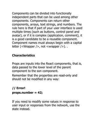Components can be divided into functionally
independent parts that can be used among other
components. Components can return other
components, arrays, text strings, and numbers. The
rule here is that if part of your user interface is used
multiple times (such as buttons, control panel and
avatar), or if it is complex (application, comment), it
is a good candidate to be a reusable component.
Component names must always begin with a capital
letter (<Wrapper />, not <wrapper />). .
Characteristics
Props are inputs into the React components, that is,
data passed to the lower level of the parent
component to the son component.
Remember that the properties are read-only and
should not be modified in any way:
// Error!
props.number = 42;
If you need to modify some values ​
​
in response to
user input or responses from the network, use the
state instead.
 