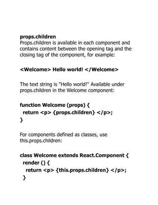props.children
Props.children is available in each component and
contains content between the opening tag and the
closing tag of the component, for example:
<Welcome> Hello world! </Welcome>
The text string is "Hello world!" Available under
props.children in the Welcome component:
function Welcome (props) {
return <p> {props.children} </p>;
}
For components defined as classes, use
this.props.children:
class Welcome extends React.Component {
render () {
return <p> {this.props.children} </p>;
}
 
