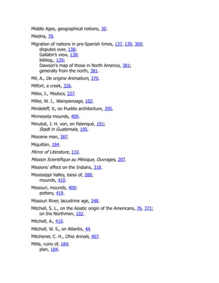 Middle Ages, geographical notions, 30.
Miedna, 78.
Migration of nations in pre-Spanish times, 137, 139, 369;
disputes over, 138;
Gallatin’s view, 138;
bibliog., 139;
Dawson’s map of those in North America, 381;
generally from the north, 381.
Mil, A., De origine Animalium, 370.
Milfort, a creek, 326.
Miller, J., Modocs, 327.
Miller, W. J., Wampanoags, 102.
Mindeleff, V., on Pueblo architecture, 395.
Minnesota mounds, 409.
Minutoli, J. H. von, on Palenqué, 191;
Stadt in Guatemala, 195.
Miocene man, 387.
Miquitlan, 184.
Mirror of Literature, 110.
Mission Scientifique au Méxique, Ouvrages, 207.
Missions’ effect on the Indians, 318.
Mississippi Valley, loess of, 388;
mounds, 410.
Missouri, mounds, 409;
pottery, 419.
Missouri River, lacustrine age, 348.
Mitchell, S. L., on the Asiatic origin of the Americans, 76, 371;
on the Northmen, 102.
Mitchell, A., 410.
Mitchell, W. S., on Atlantis, 44.
Mitchener, C. H., Ohio Annals, 407.
Mitla, ruins of, 184;
plan, 184.
 