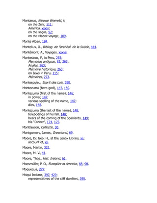 Montanus, Nieuwe Weereld, i;
on the Zeni, 111;
America, xxxiv;
on the sagas, 92;
on the Madoc voyage, 109.
Monte Alban, 184.
Montelius, O., Bibliog. de l’archéol. de la Suède, 444.
Montémont, A., Voyages, xxxvii.
Montesinos, F., in Peru, 263;
Memorias antiguas, 82, 263;
Anales, 263;
Mémoire historique, 263;
on Jews in Peru, 115;
Mémoires, 273.
Montesquieu, Esprit des Lois, 380.
Montezuma (hero-god), 147, 150.
Montezuma (first of the name), 146;
in power, 147;
various spelling of the name, 147;
dies, 148.
Montezuma (the last of the name), 148;
forebodings of his fall, 148;
hears of the coming of the Spaniards, 149;
his “Dinner”, 174, 175.
Montfaucon, Collectio, 30.
Montgomery, James, Greenland, 69.
Moore, Dr. Geo. H., at the Lenox Library, xii;
account of, xii.
Moore, Martin, 322.
Moore, M. V., 41.
Moore, Thos., Hist. Ireland, 61.
Moosmüller, P. O., Europäer in America, 88, 90.
Moquegua, 277.
Moqui Indians, 397, 429;
representatives of the cliff dwellers, 395.
 