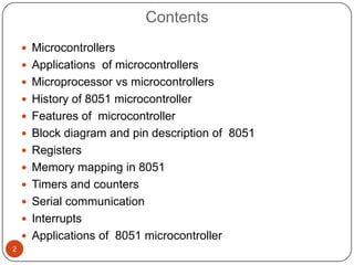 Contents
     Microcontrollers
     Applications of microcontrollers
     Microprocessor vs microcontrollers
     History of 8051 microcontroller
     Features of microcontroller
     Block diagram and pin description of 8051
     Registers
     Memory mapping in 8051
     Timers and counters
     Serial communication
     Interrupts
     Applications of 8051 microcontroller
2
 