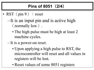 Pins of 8051（2/4）
• RST（pin 9）：reset
–It is an input pin and is active high
（normally low）.
• The high pulse must be high at least 2
machine cycles.
– It is a power-on reset.
• Upon applying a high pulse to RST, the
microcontroller will reset and all values in
registers will be lost.
• Reset values of some 8051 registers
 