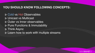 fabiobiondi.io
YOU SHOULD KNOW FOLLOWING CONCEPTS: 
Cold vs Hot Observables
Unicast vs Multicast
Outer vs Inner observables
Pure Functions & Immutability
Think Async
Learn how to work with multiple streams
 