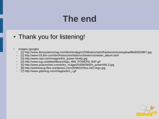 The end
●       Thank you for listening!
●       Images (google)
    –     [1] http://www.ibmsystemsmag.com/ibmi/endpgm/2008/atriumphofhardwork/assetuploadfile60620807.jpg
    –     [2] http://www-03.ibm.com/ibm/history/exhibits/rochester/rochester_album.html
    –     [3] http://www.nasi.com/images/ibm_power-family.jpg
    –     [4] http://www.tug.ca/eblast/library/logo_IBM_POWER6_BoP.gif
    –     [5] http://www.pclaunches.com/entry_images/0408/09/ibm_power595-2.jpg
    –     [6] http://andrewscg.files.wordpress.com/2008/02/i5os-v6r1-logo.jpg
    –     [7] http://www.gobmug.com/images/ibm_i.gif
 