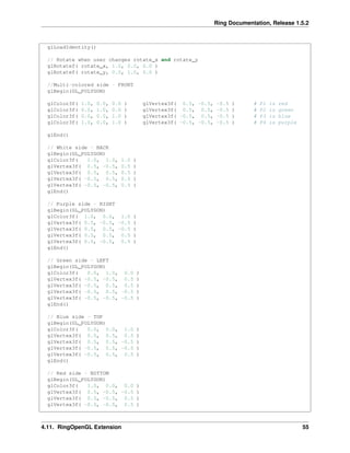 Ring Documentation, Release 1.5.2
glLoadIdentity()
// Rotate when user changes rotate_x and rotate_y
glRotatef( rotate_x, 1.0, 0.0, 0.0 )
glRotatef( rotate_y, 0.0, 1.0, 0.0 )
//Multi-colored side - FRONT
glBegin(GL_POLYGON)
glColor3f( 1.0, 0.0, 0.0 ) glVertex3f( 0.5, -0.5, -0.5 ) # P1 is red
glColor3f( 0.0, 1.0, 0.0 ) glVertex3f( 0.5, 0.5, -0.5 ) # P2 is green
glColor3f( 0.0, 0.0, 1.0 ) glVertex3f( -0.5, 0.5, -0.5 ) # P3 is blue
glColor3f( 1.0, 0.0, 1.0 ) glVertex3f( -0.5, -0.5, -0.5 ) # P4 is purple
glEnd()
// White side - BACK
glBegin(GL_POLYGON)
glColor3f( 1.0, 1.0, 1.0 )
glVertex3f( 0.5, -0.5, 0.5 )
glVertex3f( 0.5, 0.5, 0.5 )
glVertex3f( -0.5, 0.5, 0.5 )
glVertex3f( -0.5, -0.5, 0.5 )
glEnd()
// Purple side - RIGHT
glBegin(GL_POLYGON)
glColor3f( 1.0, 0.0, 1.0 )
glVertex3f( 0.5, -0.5, -0.5 )
glVertex3f( 0.5, 0.5, -0.5 )
glVertex3f( 0.5, 0.5, 0.5 )
glVertex3f( 0.5, -0.5, 0.5 )
glEnd()
// Green side - LEFT
glBegin(GL_POLYGON)
glColor3f( 0.0, 1.0, 0.0 )
glVertex3f( -0.5, -0.5, 0.5 )
glVertex3f( -0.5, 0.5, 0.5 )
glVertex3f( -0.5, 0.5, -0.5 )
glVertex3f( -0.5, -0.5, -0.5 )
glEnd()
// Blue side - TOP
glBegin(GL_POLYGON)
glColor3f( 0.0, 0.0, 1.0 )
glVertex3f( 0.5, 0.5, 0.5 )
glVertex3f( 0.5, 0.5, -0.5 )
glVertex3f( -0.5, 0.5, -0.5 )
glVertex3f( -0.5, 0.5, 0.5 )
glEnd()
// Red side - BOTTOM
glBegin(GL_POLYGON)
glColor3f( 1.0, 0.0, 0.0 )
glVertex3f( 0.5, -0.5, -0.5 )
glVertex3f( 0.5, -0.5, 0.5 )
glVertex3f( -0.5, -0.5, 0.5 )
4.11. RingOpenGL Extension 55
 
