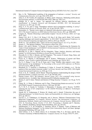 International Journal of Computer Science & Engineering Survey (IJCSES) Vol.8, No.3, June 2017
16
[39] Rey, A. M., "Mathematical modeling of the propagation of malware: a review," Security and
Communication Networks, vol. 8, pp. 2561-2579, 2015.
[40] Zyba, G., G. M. Voelker, M. Liljenstam, A. Méhes, and P. Johansson, "Defending mobile phones
from proximity malware," in INFOCOM 2009, IEEE, 2009, pp. 1503-1511.
[41] Zolkipli, M. F. and A. Jantan, "An approach for malware behavior identification and
classification," in Computer Research and Development (ICCRD), 2011 3rd International
Conference on, 2011, pp. 191-194.
[42] Peng, S., S. Yu, and A. Yang, "Smartphone malware and its propagation modeling: A survey,"
Communications Surveys & Tutorials, IEEE, vol. 16, pp. 925-941, 2014.
[43] Karnouskos, S., "Stuxnet worm impact on industrial cyber-physical system security," in IECON
2011-37th Annual Conference on IEEE Industrial Electronics Society, 2011, pp. 4490-4494.
[44] Langner, R., "Stuxnet: Dissecting a cyberwarfare weapon," Security & Privacy, IEEE, vol. 9, pp.
49-51, 2011.
[45] Zhang, Z.-K., M. C. Y. Cho, C.-W. Wang, C.-W. Hsu, C.-K. Chen, and S. Shieh, "IoT security:
ongoing challenges and research opportunities," in 2014 IEEE 7th International Conference on
Service-Oriented Computing and Applications (SOCA), 2014, pp. 230-234.
[46] Wolfe, H., "Are cell phones safe?," Safety and Security Engineering IV, vol. 117, p. 59, 2011.
[47] Domas, C., "The Memory Sinkhole," Presentation at Black Hat, 2015.
[48] Brook, J.-M. and R. Brooks, "A Decade of Lessons Learned: Transforming the Enterprise for
Today’s Cloud Architecture," in ICCSM2015-3rd International Conference on Cloud Security and
Management: ICCSM2015, 2015, p. 16.
[49] Bencsáth, B., G. Pék, L. Buttyán, and M. Félegyházi, "Duqu: Analysis, detection, and lessons
learned," in ACM European Workshop on System Security (EuroSec), 2012.
[50] Bencsáth, B., G. Pék, L. Buttyán, and M. Felegyhazi, "The cousins of stuxnet: Duqu, flame, and
gauss," Future Internet, vol. 4, pp. 971-1003, 2012.
[51] Goyal, R., S. Sharma, S. Bevinakoppa, and P. Watters, "Obfuscation of stuxnet and flame
malware," Latest Trends in Applied Informatics and Computing, pp. 150-54, 2012.
[52] Xu, N., F. Zhang, Y. Luo, W. Jia, D. Xuan, and J. Teng, "Stealthy video capturer: a new video-
based spyware in 3g smartphones," in Proceedings of the second ACM conference on Wireless
network security, 2009, pp. 69-78.
[53] Binsalleeh, H., T. Ormerod, A. Boukhtouta, P. Sinha, A. Youssef, M. Debbabi, et al., "On the
analysis of the zeus botnet crimeware toolkit," in Privacy Security and Trust (PST), 2010 Eighth
Annual International Conference on, 2010, pp. 31-38.
[54] Sood, A. K., R. J. Enbody, and R. Bansal, "Dissecting SpyEye–Understanding the design of third
generation botnets," Computer Networks, vol. 57, pp. 436-450, 2013.
[55] Internet Census. (2013, 4th February). Internet census 2012: Port scanning/0 using insecure
embedded devices. Available: http://internetcensus2012.bitbucket.org/paper.html
[56] Bertino, E. and N. Islam, "Botnets and Internet of Things Security," Computer, vol. 50, pp. 76-79,
2017.
[57] Chang, W., A. Wang, A. Mohaisen, and S. Chen, "Characterizing botnets-as-a-service," in ACM
SIGCOMM Computer Communication Review, 2014, pp. 585-586.
[58] Pa, Y. M. P., S. Suzuki, K. Yoshioka, T. Matsumoto, T. Kasama, and C. Rossow, "IoTPOT:
analysing the rise of IoT compromises," in 9th USENIX Workshop on Offensive Technologies
(WOOT 15), 2015.
[59] Alazab, M., S. Venkatraman, P. Watters, M. Alazab, and A. Alazab, "Cybercrime: the case of
obfuscated malware," in Global Security, Safety and Sustainability & e-Democracy, ed: Springer,
2012, pp. 204-211.
[60] Yavvari, C., A. Tokhtabayev, H. Rangwala, and A. Stavrou, "Malware Characterization Using
Behavioral Components," in Computer Network Security: 6th International Conference on
Mathematical Methods, Models and Architectures for Computer Network Security, MMM-ACNS
2012, St. Petersburg, Russia, October 17-19, 2012. Proceedings, I. Kotenko and V. Skormin,
Eds., ed Berlin, Heidelberg: Springer Berlin Heidelberg, 2012, pp. 226-239.
[61] Subrahmanian, V. S., M. Ovelgönne, T. Dumitras, and B. A. Prakash, "Types of Malware and
Malware Distribution Strategies," in The Global Cyber-Vulnerability Report, ed Cham: Springer
International Publishing, 2015, pp. 33-46.
[62] Abed GrÉGio, A. R., V. Monte Afonso, D. S. Fernandes Filho, P. L. De Geus, and M. Jino,
"Toward a Taxonomy of Malware Behaviors," Computer Journal, vol. 58, pp. 2758-2777, 2015.
 