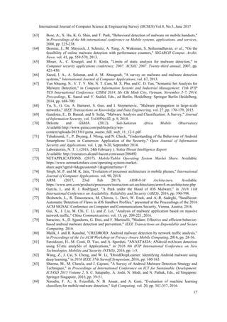 International Journal of Computer Science & Engineering Survey (IJCSES) Vol.8, No.3, June 2017
17
[63] Bose, A., X. Hu, K. G. Shin, and T. Park, "Behavioral detection of malware on mobile handsets,"
in Proceedings of the 6th international conference on Mobile systems, applications, and services,
2008, pp. 225-238.
[64] Demme, J., M. Maycock, J. Schmitz, A. Tang, A. Waksman, S. Sethumadhavan, et al., "On the
feasibility of online malware detection with performance counters," SIGARCH Comput. Archit.
News, vol. 41, pp. 559-570, 2013.
[65] Moser, A., C. Kruegel, and E. Kirda, "Limits of static analysis for malware detection," in
Computer security applications conference, 2007. ACSAC 2007. Twenty-third annual, 2007, pp.
421-430.
[66] Saeed, I. A., A. Selamat, and A. M. Abuagoub, "A survey on malware and malware detection
systems," International Journal of Computer Applications, vol. 67, 2013.
[67] Van Nhuong, N., V. T. Y. Nhi, N. T. Cam, M. X. Phu, and C. D. Tan, "Semantic Set Analysis for
Malware Detection," in Computer Information Systems and Industrial Management: 13th IFIP
TC8 International Conference, CISIM 2014, Ho Chi Minh City, Vietnam, November 5-7, 2014.
Proceedings, K. Saeed and V. Snášel, Eds., ed Berlin, Heidelberg: Springer Berlin Heidelberg,
2014, pp. 688-700.
[68] Yu, S., G. Gu, A. Barnawi, S. Guo, and I. Stojmenovic, "Malware propagation in large-scale
networks," IEEE Transactions on Knowledge and Data Engineering, vol. 27, pp. 170-179, 2015.
[69] Gandotra, E., D. Bansal, and S. Sofat, "Malware Analysis and Classification: A Survey," Journal
of Information Security, vol. Vol.05No.02, p. 9, 2014.
[70] Deloitte and GSMA. (2012). Sub-Saharan Africa Mobile Observatory
Available:http://www.gsma.com/publicpolicy/wp-
content/uploads/2013/01/gsma_ssamo_full_web_11_12-1.pdf
[71] Tchakounté, F., P. Dayang, J. Nlong, and N. Check, "Understanding of the Behaviour of Android
Smartphone Users in Cameroon: Application of the Security," Open Journal of Information
Security and Applications, vol. 1, pp. 9-20, September 2014.
[72] Laboratories, N. T. I. (2016, 24th February ). Nokia Threat Intelligence Report
Available: http://resources.alcatel-lucent.com/asset/200492
[73] NETAPPLICATIONS. (2017). Mobile/Tablet Operating System Market Share. Available:
https://www.netmarketshare.com/operating-system-market-
share.aspx?qprid=8&qpcustomd=1&qptimeframe=Y
[74] Singh, M. P. and M. K. Jain, "Evolution of processor architecture in mobile phones," International
Journal of Computer Applications, vol. 90, 2014.
[75] ARM. (2017, 23rd Feb 2017). ARMv8-M Architecture. Available:
https://www.arm.com/products/processors/instruction-set-architectures/armv8-m-architecture.php
[76] García, L. and R. J. Rodríguez, "A Peek under the Hood of iOS Malware," in 2016 11th
International Conference on Availability, Reliability and Security (ARES), 2016, pp. 590-598.
[77] Deshotels, L., R. Deaconescu, M. Chiroiu, L. Davi, W. Enck, and A.-R. Sadeghi, "SandScout:
Automatic Detection of Flaws in iOS Sandbox Profiles," presented at the Proceedings of the 2016
ACM SIGSAC Conference on Computer and Communications Security, Vienna, Austria, 2016.
[78] Gui, X., J. Liu, M. Chi, C. Li, and Z. Lei, "Analysis of malware application based on massive
network traffic," China Communications, vol. 13, pp. 209-221, 2016.
[79] Saracino, A., D. Sgandurra, G. Dini, and F. Martinelli, "Madam: Effective and efficient behavior-
based android malware detection and prevention," IEEE Transactions on Dependable and Secure
Computing, 2016.
[80] Malik, J. and R. Kaushal, "CREDROID: Android malware detection by network traffic analysis,"
in Proceedings of the 1st ACM Workshop on Privacy-Aware Mobile Computing, 2016, pp. 28-36.
[81] Fereidooni, H., M. Conti, D. Yao, and A. Sperduti, "ANASTASIA: ANdroid mAlware detection
using STatic analySIs of Applications," in 2016 8th IFIP International Conference on New
Technologies, Mobility and Security (NTMS), 2016, pp. 1-5.
[82] Wang, Z., J. Cai, S. Cheng, and W. Li, "DroidDeepLearner: Identifying Android malware using
deep learning," in 2016 IEEE 37th Sarnoff Symposium, 2016, pp. 160-165.
[83] Sharma, M., M. Chawla, and J. Gajrani, "A Survey of Android Malware Detection Strategy and
Techniques," in Proceedings of International Conference on ICT for Sustainable Development:
ICT4SD 2015 Volume 2, S. C. Satapathy, A. Joshi, N. Modi, and N. Pathak, Eds., ed Singapore:
Springer Singapore, 2016, pp. 39-51.
[84] Narudin, F. A., A. Feizollah, N. B. Anuar, and A. Gani, "Evaluation of machine learning
classifiers for mobile malware detection," Soft Computing, vol. 20, pp. 343-357, 2016.
 