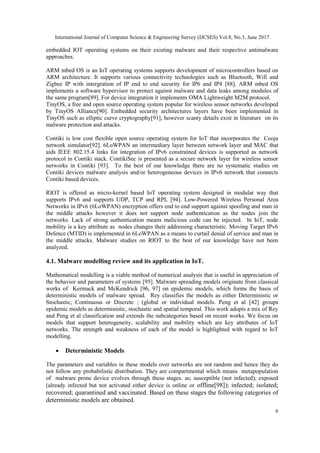 International Journal of Computer Science & Engineering Survey (IJCSES) Vol.8, No.3, June 2017
6
embedded IOT operating systems on their existing malware and their respective antimalware
approaches.
ARM mbed OS is an IoT operating systems supports development of microcontrollers based on
ARM architecture. It supports various connectivity technologies such as Bluetooth, Wifi and
Zigbee IP with intergration of IP end to end security for IP6 and IP4 [88]. ARM mbed OS
implements a software hypervisor to protect against malware and data leaks among modules of
the same program[89]. For device integration it implements OMA Lightweight M2M protocol.
TinyOS, a free and open source operating system popular for wireless sensor networks developed
by TinyOS Alliance[90]. Embedded security architectures layers have been implemented in
TinyOS such as elliptic curve cryptography[91], however scanty details exist in literature on its
malware protection and attacks.
Contiki is low cost flexible open source operating system for IoT that incorporates the Cooja
network simulator[92]. 6LoWPAN an intermediary layer between network layer and MAC that
aids IEEE 802.15.4 links for integration of IPv6 constrained devices is supported as network
protocol in Contiki stack. ContikiSec is presented as a secure network layer for wireless sensor
networks in Contiki [93]. To the best of our knowledge there are no systematic studies on
Contiki devices malware analysis and/or heterogeneous devices in IPv6 network that connects
Contiki based devices.
RIOT is offered as micro-kernel based IoT operating system designed in modular way that
supports IPv6 and supports UDP, TCP and RPL [94]. Low-Powered Wireless Personal Area
Networks in IPv6 (6LoWPAN) encryption offers end to end support against spoofing and man in
the middle attacks however it does not support node authentication as the nodes join the
networks. Lack of strong authentication means malicious code can be injected. In IoT, node
mobility is a key attribute as nodes changes their addressing characteristic. Moving Target IPv6
Defence (MTID) is implemented in 6LoWPAN as a means to curtail denial of service and man in
the middle attacks. Malware studies on RIOT to the best of our knowledge have not been
analyzed.
4.1. Malware modelling review and its application in IoT.
Mathematical modelling is a viable method of numerical analysis that is useful in appreciation of
the behavior and parameters of systems [95]. Malware spreading models originate from classical
works of Kermack and McKendrick [96, 97] on epidemic models, which forms the basis of
deterministic models of malware spread. Rey classifies the models as either Deterministic or
Stochastic; Continuous or Discrete ; (global or individual models. Peng et al [42] groups
epidemic models as deterministic, stochastic and spatial temporal. This work adopts a mix of Rey
and Peng et al classification and extends the subcategories based on recent works. We focus on
models that support heterogeneity, scalability and mobility which are key attributes of IoT
networks. The strength and weakness of each of the model is highlighted with regard to IoT
modelling.
 Deterministic Models
The parameters and variables in these models over networks are not random and hence they do
not follow any probabilistic distribution. They are compartmental which means metapopulation
of malware prone device evolves through these stages. as; susceptible (not infected); exposed
(already infected but not activated either device is online or offline[98]); infected; isolated;
recovered; quarantined and vaccinated. Based on these stages the following categories of
deterministic models are obtained.
 