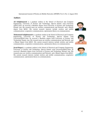 International Journal of Wireless  Mobile Networks (IJWMN) Vol. 8, No. 4, August 2016
41
Authors
Ali Sedighimanesh is a graduate student in the School of Electrical and Computer
Engineering, University of Science and Technology, Qazvin Islamic azad University
(QIAU),Iran. he received a Bachelor degree from University of Science and Technology
Parand, iran. His research areas are wireless communications and Network. and a Master
degree from QIAU. His current research interests include wireless and mobile
communications, cooperative communications, optimization theory on communications.
Mohammad Sedighimanesh is a graduate student in the School of Electrical and Computer
Engineering, University of Science and Technology, Qazvin Islamic azad
University(QIAU),Iran. he received a Bachelor degree from University of Science and
Technology Zanjan, iran. His research areas are wireless communications and Network. and
a Master degree from QIAU. His current research interests include wireless and mobile
communications, cooperative communications, optimization theory on communications.
Javad Baqeri is a graduate student in the School of Electrical and Computer Engineering,
University of Science and Technology, Qazvin Islamic azad University(QIAU),Iran. he
received a Bachelor degree from University of Science and Technology Shomal, iran. His
research areas are wireless communications and Network. and a Master degree from QIAU.
His current research interests include wireless and mobile communications, cooperative
communications, optimization theory on communications.
 