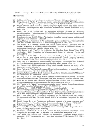 Machine Learning and Applications: An International Journal (MLAIJ) Vol.8, No.4, December 2021
26
REFERENCES
[1] Li, Zhen, et al. "A survey of neural network accelerators." Frontiers of Computer Science: 1-16.
[2] Wang, Chao, et al. "DLAU: A scalable deep learning accelerator unit on FPGA." IEEE Transactions
on ComputerAided Design of Integrated Circuits and Systems 36.3 (2017): 513-517.
[3] Reagen, Brandon, et al. "Minerva: Enabling low-power, highly-accurate deep neural network
accelerators." Proceedings of the 43rd International Symposium on Computer Architecture. IEEE
Press, 2016.
[4] Zhang, Qian, et al. "ApproxEigen: An approximate computing technique for large-scale
eigendecomposition." Proceedings of the IEEE/ACM International Conference on Computer-Aided
Design. IEEE Press, 2015.
[5] Cruz, Joseph A., and David S. Wishart. "Applications of machine learning in cancer prediction and
prognosis." Cancer informatics 2 (2006): 59.
[6] Zhang, Shijin, et al. "Cambricon-X: An accelerator for sparse neural networks." Microarchitecture
(MICRO), 2016 49th Annual IEEE/ACM International Symposium on. IEEE, 2016.
[7] Gao, Mingyu, et al. "TETRIS: Scalable and Efficient Neural Network Acceleration with 3D
Memory." Proceedings of the Twenty-Second International Conference on Architectural Support for
Programming Languages and Operating Systems. ACM, 2017.
[8] Andri, Renzo, et al. "YodaNN: An Architecture for Ultra-Low Power Binary-Weight CNN
Acceleration." IEEE Transactions on Computer-Aided Design of Integrated Circuits and
Systems(2017).
[9] Guan, Yijin, et al. "FP-DNN: An Automated Framework for Mapping Deep Neural Networks onto
FPGAs with RTL-HLS Hybrid Templates." Field-Programmable Custom Computing Machines
(FCCM), 2017 IEEE 25th Annual International Symposium on. IEEE, 2017.
[10] Chen, Yunji, et al. "Dadiannao: A machine-learning supercomputer." Proceedings of the 47th Annual
IEEE/ACM International Symposium on Microarchitecture. IEEE Computer Society, 2014.
[11] Sze, Vivienne, et al. "Efficient processing of deep neural networks: A tutorial and survey." arXiv
preprint arXiv:1703.09039 (2017).
[12] Chen, Yunji, et al. "DianNao family: energy-efficient hardware accelerators for machine learning."
Communications of the ACM 59.11 (2016): 105-112.
[13] Compton, Katherine, and Scott Hauck. "Automatic design of area-efficient configurable ASIC cores."
IEEE Transactions on Computers 56.5 :662-672.
[14] Ha, Chang-Soo, et al. "ASIC design of IPSec hardware accelerator for network security." Advanced
System Integrated Circuits 2004. Proceedings of 2004 IEEE Asia-Pacific Conference on. IEEE, 2004.
[15] Kuon, Ian, and Jonathan Rose. "Measuring the gap between FPGAs and ASICs." IEEE Transactions
on computeraided design of integrated circuits and systems 26.2 (2007): 203-215.
[16] Wu, Yonghui, et al. "Google's neural machine translation system: Bridging the gap between human
and machine translation." arXiv preprint arXiv:1609.08144 (2016).
[17] TechPowerUp. (2017). NVIDIA TITAN Xp. [online] Available at:
https://www.techpowerup.com/gpudb/2948/titan-xp [Accessed 24 Dec. 2017].
[18] Vanhoucke, Vincent, Andrew Senior, and Mark Z. Mao. "Improving the speed of neural networks on
CPUs." Proc. Deep Learning and Unsupervised Feature Learning NIPS Workshop. Vol. 1.
[19] Shao, Yakun Sophia, et al. "Co-designing accelerators and soc interfaces using gem5-aladdin."
Microarchitecture (MICRO), 2016 49th Annual IEEE/ACM International Symposium on. IEEE,
2016.
[20] Jouppi, Norman P., et al. "In-datacenter performance analysis of a tensor processing unit."
Proceedings of the 44th Annual International Symposium on Computer Architecture. ACM, 2017
[21] Nickolls, John, and William J. Dally. "The GPU computing era." IEEE micro 30.2.
[22] Kołodziej, J., Khan, S. and Burczy'nski, T. (2012). Advances in Intelligent Modelling and Simulation.
Berlin, Heidelberg: Springer Berlin Heidelberg.
[23] Kindratenko, Volodymyr V., et al. "GPU clusters for high-performance computing." Cluster
Computing and Workshops, 2009. CLUSTER'09. IEEE International Conference on. IEEE.
[24] Neil, Daniel, and Shih-Chii Liu. "Minitaur, an event-driven FPGA-based spiking network
accelerator." IEEE Transactions on Very Large Scale Integration (VLSI) Systems 22.12 (2014):
2621-2628.
 