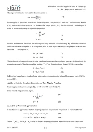 Middle East Journal of Applied Science & Technology
Vol.5, Iss.2, Pages 09-16, April-June 2022
ISSN: 2582-0974 [11] www.mejast.com
The angle formed by the pixel and the distortion center is,
(4)
Back-mapping is the second phase in our distortion process. The pixels (r ’, ') in the Corrected Image Spaces
(CIS) are translated to the pixels (r',') in the Distortion Image Spaces (DIS). The link between 'r' and r degree N
stated as is determined using an expansion polynomial.
(5)
(6)
Because the expansion coefficient may be computed using nonlinear radial stretching [6], Around the distortion
center, the distortion is regarded to be totally radial, with an equal angle. In Corrected Image Space (CIS), the new
location (i’, j’) is computed as,
(7)
(8)
The third step involves transforming the polar coordinate into rectangular coordinates to correct the distortion in the
processing approach. The alteration of the position (‘i'’, ‘j'’) in Distortion Image Spaces (DIS) is expressed as,
(9)
(10)
In Distortion Image Spaces, based on linear interpolation between intensity values of four nearest pixel ('i'','j") in
region (DIS).
A. Polar to Cartesian Coordinate Conversion and Back-Mapping Procedure
Back-mapping module translates pixel (r,) in CIS to its DIS equivalent (‘r'’,).
Here, N stands for polynomial degree.
(11)
(12)
B. Analysis of Polynomial Approximation
It may be used to approximate the back-mapping expansion polynomial to polynomials of even or odd order.
(13)
(14)
Where, C_0, C_1, or CB_0, Cb_1, refers to the back-mapping polynomial with odd or even-order coefficients.
 