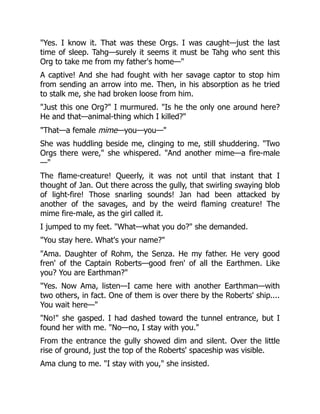 "Yes. I know it. That was these Orgs. I was caught—just the last
time of sleep. Tahg—surely it seems it must be Tahg who sent this
Org to take me from my father's home—"
A captive! And she had fought with her savage captor to stop him
from sending an arrow into me. Then, in his absorption as he tried
to stalk me, she had broken loose from him.
"Just this one Org?" I murmured. "Is he the only one around here?
He and that—animal-thing which I killed?"
"That—a female mime—you—you—"
She was huddling beside me, clinging to me, still shuddering. "Two
Orgs there were," she whispered. "And another mime—a fire-male
—"
The flame-creature! Queerly, it was not until that instant that I
thought of Jan. Out there across the gully, that swirling swaying blob
of light-fire! Those snarling sounds! Jan had been attacked by
another of the savages, and by the weird flaming creature! The
mime fire-male, as the girl called it.
I jumped to my feet. "What—what you do?" she demanded.
"You stay here. What's your name?"
"Ama. Daughter of Rohm, the Senza. He my father. He very good
fren' of the Captain Roberts—good fren' of all the Earthmen. Like
you? You are Earthman?"
"Yes. Now Ama, listen—I came here with another Earthman—with
two others, in fact. One of them is over there by the Roberts' ship....
You wait here—"
"No!" she gasped. I had dashed toward the tunnel entrance, but I
found her with me. "No—no, I stay with you."
From the entrance the gully showed dim and silent. Over the little
rise of ground, just the top of the Roberts' spaceship was visible.
Ama clung to me. "I stay with you," she insisted.
 
