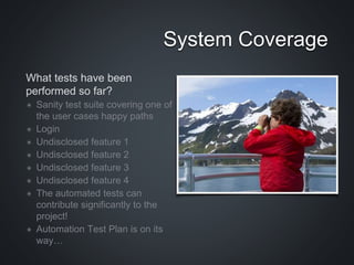 What tests have been
performed so far?
✴ Sanity test suite covering one of
the user cases happy paths
✴ Login
✴ Undisclosed feature 1
✴ Undisclosed feature 2
✴ Undisclosed feature 3
✴ Undisclosed feature 4
✴ The automated tests can
contribute significantly to the
project!
✴ Automation Test Plan is on its
way…
System Coverage
 