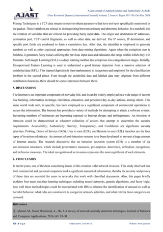Asian Journal of Applied Science and Technology (AJAST)
(Peer Reviewed Quarterly International Journal) Volume 2, Issue 4, Pages 315-330, Oct-Dec 2018
328 | P a g e Online ISSN: 2456-883X Website: www.ajast.net
Mining Techniques to a TCP data stream in order to obtain parameters that have not been specifically mentioned in
the packet. These variables are critical in distinguishing between ordinary and abnormal behavior. In a nutshell, it is
the creation of variables that are critical for providing fuzzy input data. The origin and destination IP addresses,
destination port, TCP control fragments, as well as other data, are derived. The IP source, IP destination, and
specific port fields are combined to form a cumulative key. After that, the identifier is employed to generate
numbers as well as other statistical approaches from data mining algorithms. Again when the extraction step is
finished, it generates fuzzy values utilizing the previous input data and calculates the range within which they will
fluctuate. Self-taught Learning (STL) is a deep learning method that comprises two categorization stages. Initially,
Unsupervised Feature Learning is used to understand a good feature depiction from a massive selection of
unlabeled data (UFL). This learned depiction is then implemented to data points and employed for the classification
problem in the second phase. Even though the unlabelled data and labeled data may originate from different
distribution functions, there should be some correlation between them.
5. DISCUSSIONS
The Internet is an important component of everyday life, and it can be widely employed in a wide range of sectors
like banking, information exchange, recreation, education, and personnel day-to-day actions, among others. This
same world wide web, in specific, has been employed as a significant component of commercial operations to
access the information. The Internet has provided a variety of methods for attempting to attack a software system.
Increasing numbers of businesses are becoming exposed to Internet threats and infringements. An invasion or
intrusion could be characterized as whatever collection of actions that attempt to undermine the security
requirements. Accessibility, Authenticity, Secrecy, Transparency, and Confidence are significant security
priorities. Probing, Denial of Service (DoS), User to root (U2R), and Remote to user (R2L) breaches are the four
types of invasions of privacy. An amount of anti-intrusion systems have been developed to prevent a huge amount
of Internet attacks. The research discovered that an intrusion detection system (IDS) is a member of six
anti-intrusion structures, which include preventative measures, pre-emption, deterrence, deflection, recognition,
and defensive measures. The ideal recognition of an invasion represents the most significant of such elements.
6. CONCLUSION
In recent years, one of the most concerning issues of this creation is the network invasion. This study observed that
both commercial and personal computers hold a significant amount of information, thereby the security and privacy
of these data are essential for users in networks that work with classified documents. Also, this paper briefly
explains four main machine-learning techniques including neural networks, genetic algorithms, and fuzzy logic,
how well these methodologies could be incorporated with IDS to enhance the identification of unusual as well as
harmful behavior, what rules are constructed to categorize network activities, and what criteria these categories are
centered.
References
[1] Ahmed, M., Naser Mahmood, A., Hu, J. A survey of network anomaly detection techniques. Journal of Network
and Computer Applications. 2016; 60: 19–31.
 
