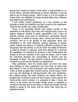 government resolve no longer to fear either a representative or an
armed nation, and that abandoning its former relations, it may be
able to say to foreign powers, ‘Next to God, it is to the people of
France that I am indebted for being elevated above your influence
and beyond your pretensions.’
“I will confine myself, gentlemen, to a few remarks on the
grounds to which our attention has been invited by the application
made for the credits now under consideration.
“Some of my honorable friends have spoken harshly of the
expedition to the Morea; they have even thought that it was in no
degree whatever entitled to public approbation; but I have so
ardently desired some kind of interference, particularly French
interposition, in behalf of Greece, that I cannot join them in their
criticisms, and as to our portion of that generosity which was
manifested in the relief afforded, without speaking of Russia,
whose motives are obvious, it would be sufficient to advert to two
discourses from the throne, in one of which the battle of Navarino
is called by Charles X. glorious, while from George IV. it received
the appellation of untoward, to prevent us from confounding the
shades of the two interests in the cause of Greece, and to mark
the distinction between the cannonading at Terceira and the
hospitality at Brest. The last protocol, however, from London has
humbled my pride and diminished my expectations.
“Why, gentlemen, have the Greeks taken up arms? why have
they endured so many calamities? why have they so freely shed
their blood? It was to free themselves from paying tribute to the
Turks; to build up again their ancient country; and to enjoy in their
own way the blessings of self-government. But now, gentlemen,
the protocol brings into fresh existence the odious tribute; the
greatest part of Greece is shut out from Greece, and to govern the
small portion which remains it is proposed to look, I know not
where, or for whom, but for some foreign prince, a hospodar, a
mongrel of the East and of the West, in whom the Greeks will only
behold a vassal of the Porte, and for whom they must pay an
additional tribute.
 